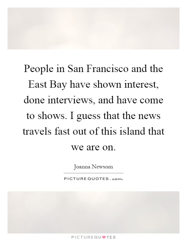 People in San Francisco and the East Bay have shown interest, done interviews, and have come to shows. I guess that the news travels fast out of this island that we are on Picture Quote #1
