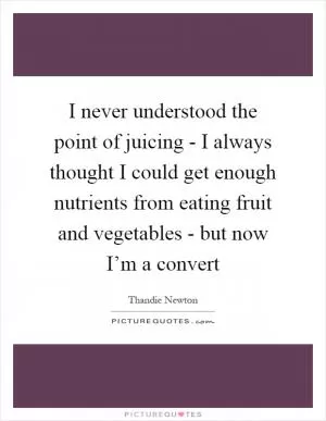 I never understood the point of juicing - I always thought I could get enough nutrients from eating fruit and vegetables - but now I’m a convert Picture Quote #1