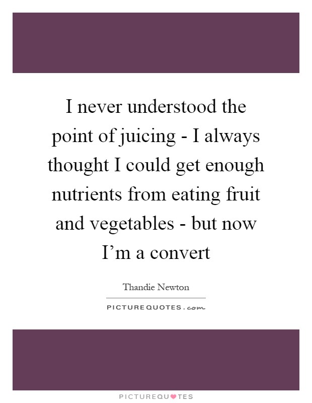 I never understood the point of juicing - I always thought I could get enough nutrients from eating fruit and vegetables - but now I'm a convert Picture Quote #1