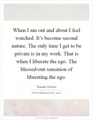 When I am out and about I feel watched. It’s become second nature. The only time I get to be private is in my work. That is when I liberate the ego. The blessed-out sensation of liberating the ego Picture Quote #1