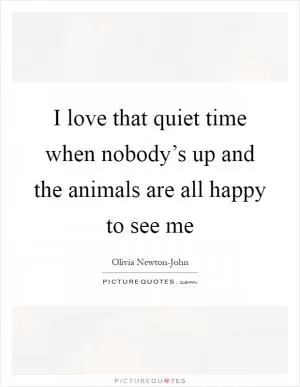 I love that quiet time when nobody’s up and the animals are all happy to see me Picture Quote #1