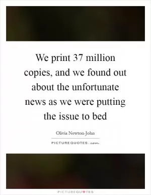 We print 37 million copies, and we found out about the unfortunate news as we were putting the issue to bed Picture Quote #1