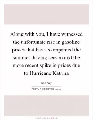Along with you, I have witnessed the unfortunate rise in gasoline prices that has accompanied the summer driving season and the more recent spike in prices due to Hurricane Katrina Picture Quote #1