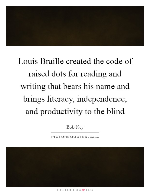 Louis Braille created the code of raised dots for reading and writing that bears his name and brings literacy, independence, and productivity to the blind Picture Quote #1