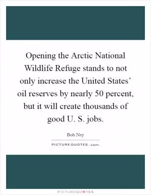 Opening the Arctic National Wildlife Refuge stands to not only increase the United States’ oil reserves by nearly 50 percent, but it will create thousands of good U. S. jobs Picture Quote #1