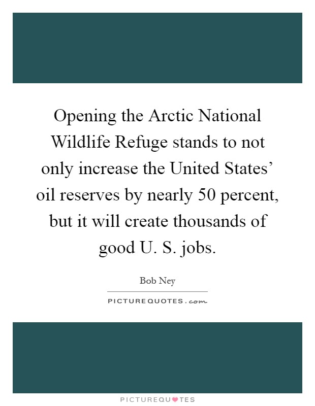 Opening the Arctic National Wildlife Refuge stands to not only increase the United States' oil reserves by nearly 50 percent, but it will create thousands of good U. S. jobs Picture Quote #1