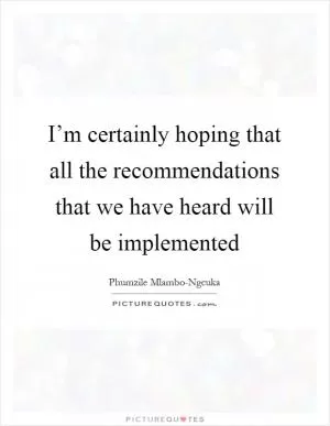 I’m certainly hoping that all the recommendations that we have heard will be implemented Picture Quote #1
