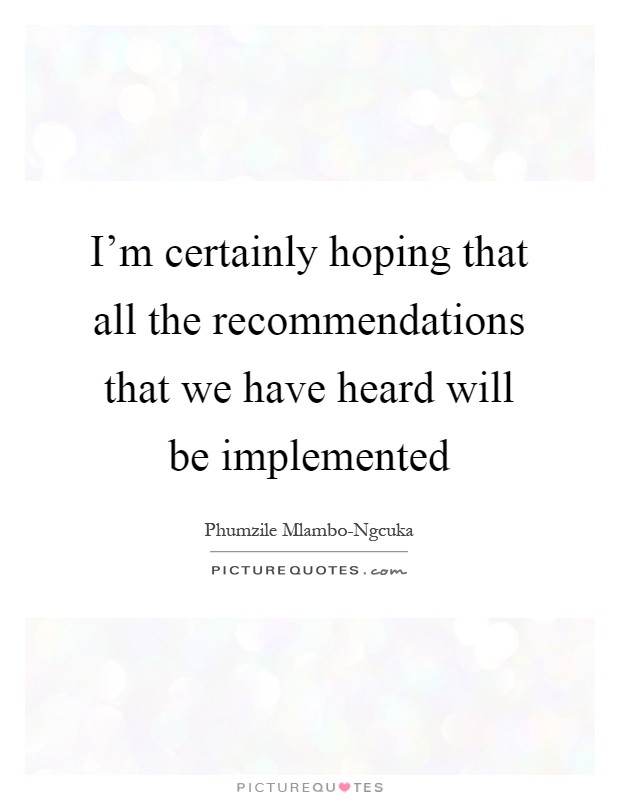 I'm certainly hoping that all the recommendations that we have heard will be implemented Picture Quote #1