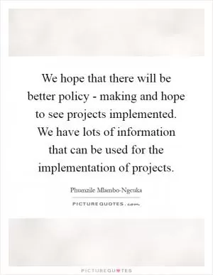 We hope that there will be better policy - making and hope to see projects implemented. We have lots of information that can be used for the implementation of projects Picture Quote #1