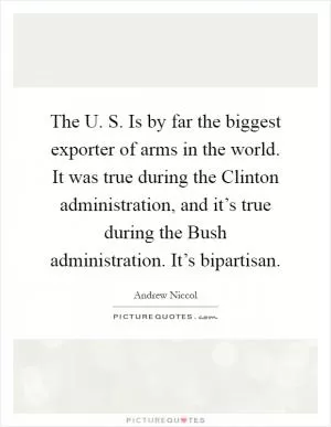 The U. S. Is by far the biggest exporter of arms in the world. It was true during the Clinton administration, and it’s true during the Bush administration. It’s bipartisan Picture Quote #1
