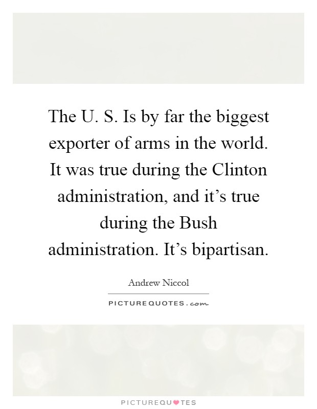 The U. S. Is by far the biggest exporter of arms in the world. It was true during the Clinton administration, and it's true during the Bush administration. It's bipartisan Picture Quote #1