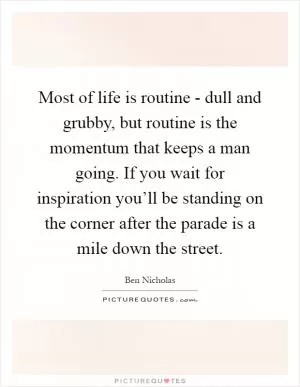 Most of life is routine - dull and grubby, but routine is the momentum that keeps a man going. If you wait for inspiration you’ll be standing on the corner after the parade is a mile down the street Picture Quote #1