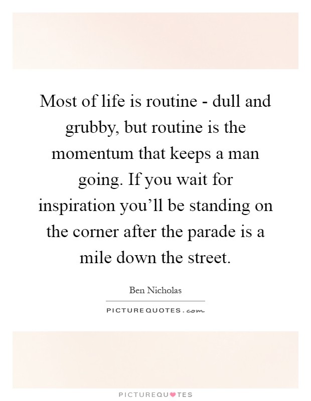 Most of life is routine - dull and grubby, but routine is the momentum that keeps a man going. If you wait for inspiration you'll be standing on the corner after the parade is a mile down the street Picture Quote #1
