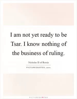I am not yet ready to be Tsar. I know nothing of the business of ruling Picture Quote #1
