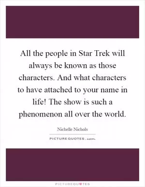 All the people in Star Trek will always be known as those characters. And what characters to have attached to your name in life! The show is such a phenomenon all over the world Picture Quote #1