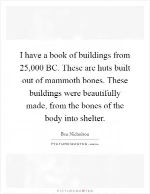 I have a book of buildings from 25,000 BC. These are huts built out of mammoth bones. These buildings were beautifully made, from the bones of the body into shelter Picture Quote #1
