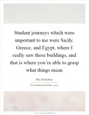 Student journeys which were important to me were Sicily, Greece, and Egypt, where I really saw these buildings, and that is where you’re able to grasp what things mean Picture Quote #1