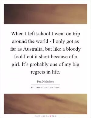 When I left school I went on trip around the world - I only got as far as Australia, but like a bloody fool I cut it short because of a girl. It’s probably one of my big regrets in life Picture Quote #1
