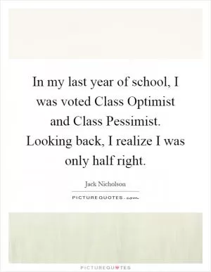 In my last year of school, I was voted Class Optimist and Class Pessimist. Looking back, I realize I was only half right Picture Quote #1