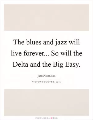 The blues and jazz will live forever... So will the Delta and the Big Easy Picture Quote #1