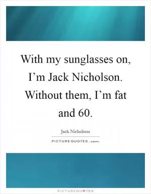 With my sunglasses on, I’m Jack Nicholson. Without them, I’m fat and 60 Picture Quote #1