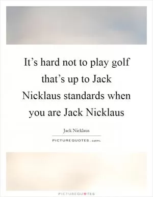 It’s hard not to play golf that’s up to Jack Nicklaus standards when you are Jack Nicklaus Picture Quote #1
