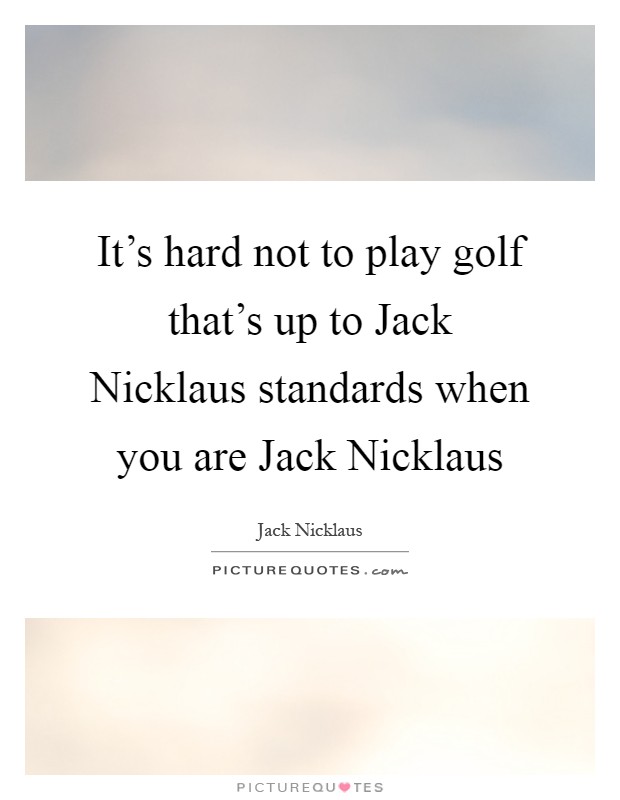 It's hard not to play golf that's up to Jack Nicklaus standards when you are Jack Nicklaus Picture Quote #1