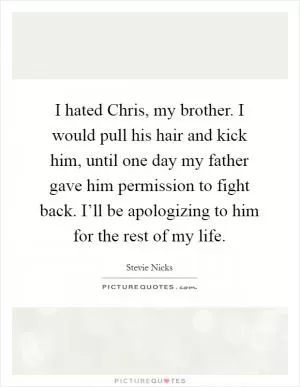 I hated Chris, my brother. I would pull his hair and kick him, until one day my father gave him permission to fight back. I’ll be apologizing to him for the rest of my life Picture Quote #1