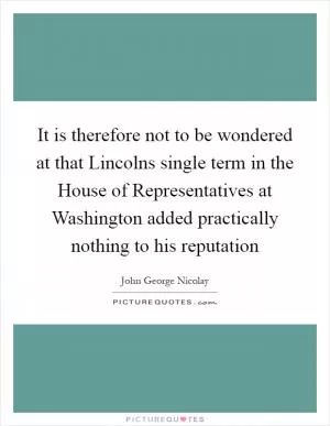 It is therefore not to be wondered at that Lincolns single term in the House of Representatives at Washington added practically nothing to his reputation Picture Quote #1