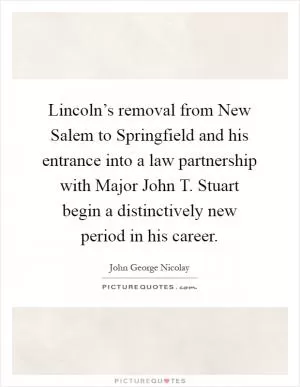 Lincoln’s removal from New Salem to Springfield and his entrance into a law partnership with Major John T. Stuart begin a distinctively new period in his career Picture Quote #1