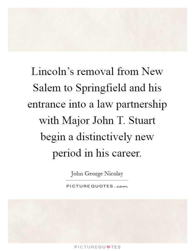 Lincoln's removal from New Salem to Springfield and his entrance into a law partnership with Major John T. Stuart begin a distinctively new period in his career Picture Quote #1