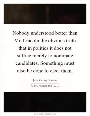 Nobody understood better than Mr. Lincoln the obvious truth that in politics it does not suffice merely to nominate candidates. Something must also be done to elect them Picture Quote #1
