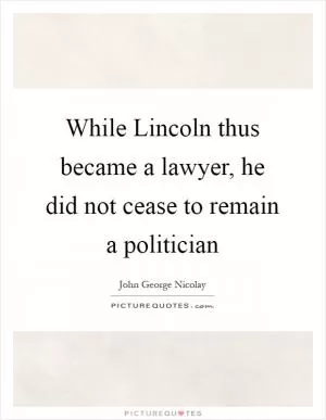 While Lincoln thus became a lawyer, he did not cease to remain a politician Picture Quote #1