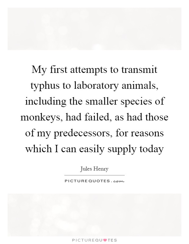 My first attempts to transmit typhus to laboratory animals, including the smaller species of monkeys, had failed, as had those of my predecessors, for reasons which I can easily supply today Picture Quote #1