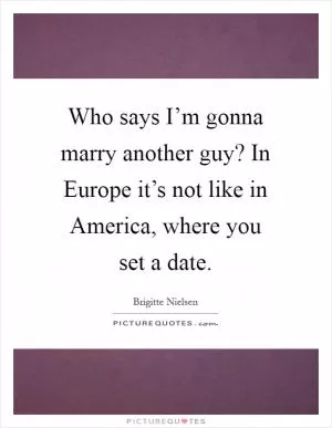 Who says I’m gonna marry another guy? In Europe it’s not like in America, where you set a date Picture Quote #1