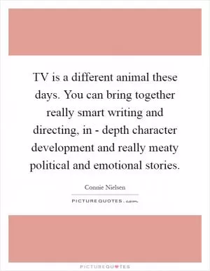 TV is a different animal these days. You can bring together really smart writing and directing, in - depth character development and really meaty political and emotional stories Picture Quote #1