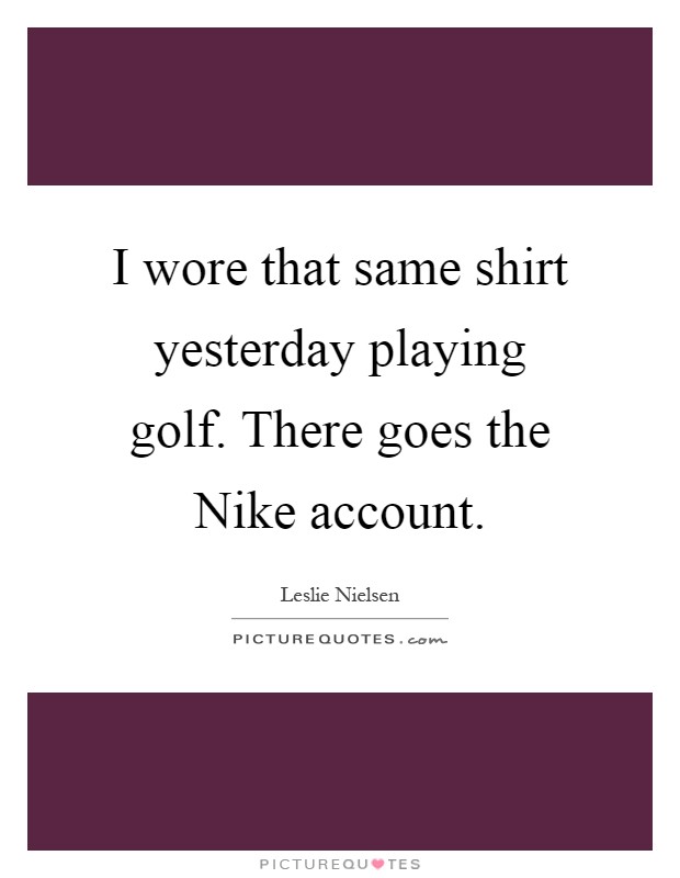 I wore that same shirt yesterday playing golf. There goes the Nike account Picture Quote #1