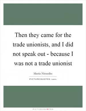 Then they came for the trade unionists, and I did not speak out - because I was not a trade unionist Picture Quote #1