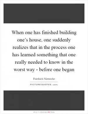 When one has finished building one’s house, one suddenly realizes that in the process one has learned something that one really needed to know in the worst way - before one began Picture Quote #1