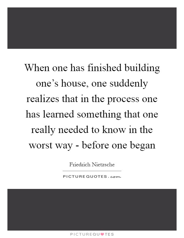 When one has finished building one's house, one suddenly realizes that in the process one has learned something that one really needed to know in the worst way - before one began Picture Quote #1