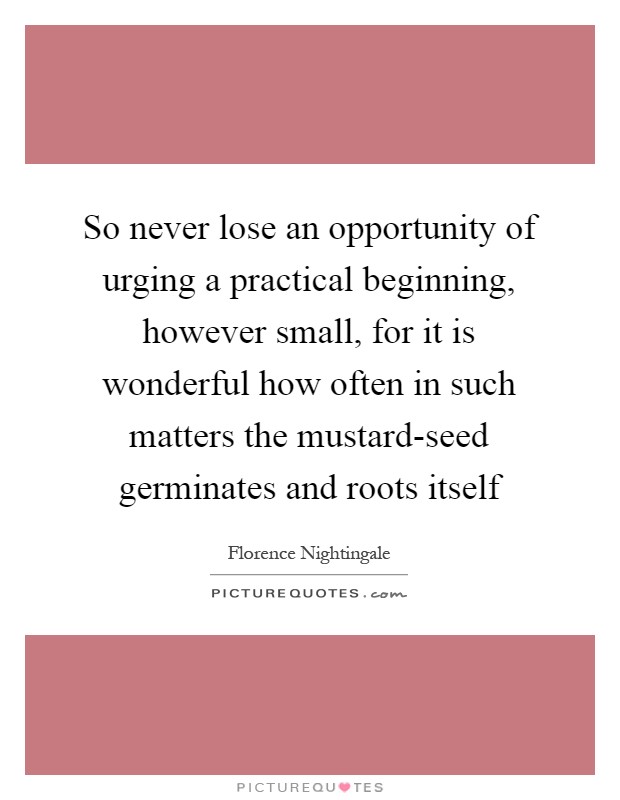 So never lose an opportunity of urging a practical beginning, however small, for it is wonderful how often in such matters the mustard-seed germinates and roots itself Picture Quote #1