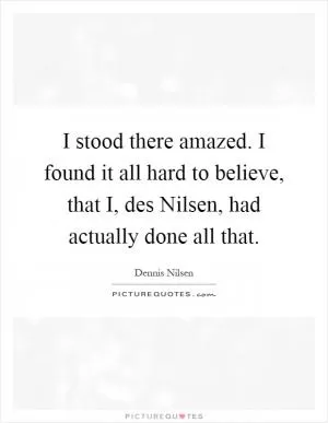 I stood there amazed. I found it all hard to believe, that I, des Nilsen, had actually done all that Picture Quote #1