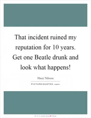 That incident ruined my reputation for 10 years. Get one Beatle drunk and look what happens! Picture Quote #1