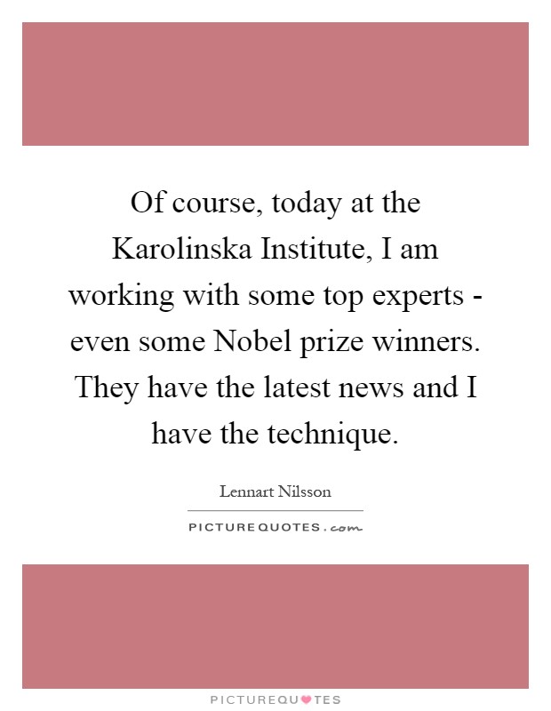 Of course, today at the Karolinska Institute, I am working with some top experts - even some Nobel prize winners. They have the latest news and I have the technique Picture Quote #1
