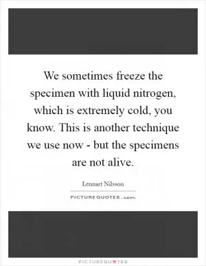 We sometimes freeze the specimen with liquid nitrogen, which is extremely cold, you know. This is another technique we use now - but the specimens are not alive Picture Quote #1