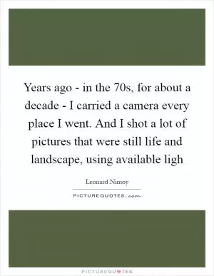 Years ago - in the 70s, for about a decade - I carried a camera every place I went. And I shot a lot of pictures that were still life and landscape, using available ligh Picture Quote #1