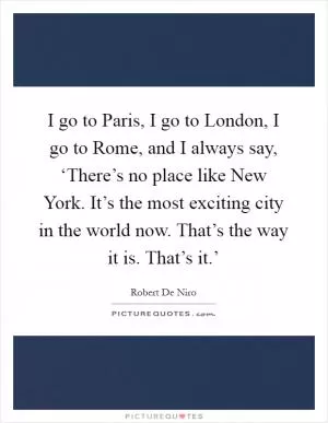 I go to Paris, I go to London, I go to Rome, and I always say, ‘There’s no place like New York. It’s the most exciting city in the world now. That’s the way it is. That’s it.’ Picture Quote #1