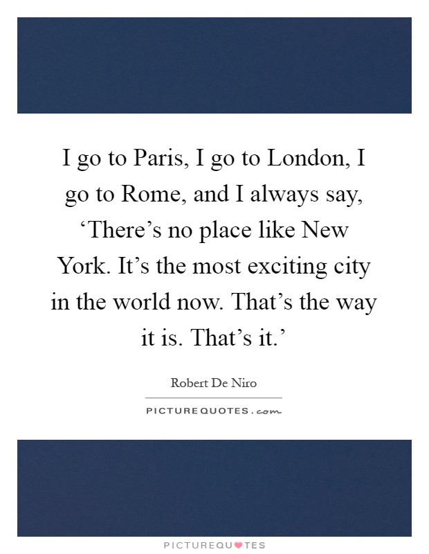 I go to Paris, I go to London, I go to Rome, and I always say, ‘There's no place like New York. It's the most exciting city in the world now. That's the way it is. That's it.' Picture Quote #1