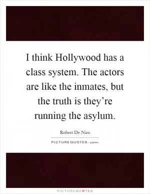 I think Hollywood has a class system. The actors are like the inmates, but the truth is they’re running the asylum Picture Quote #1