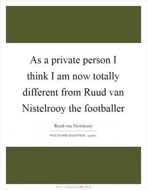 As a private person I think I am now totally different from Ruud van Nistelrooy the footballer Picture Quote #1